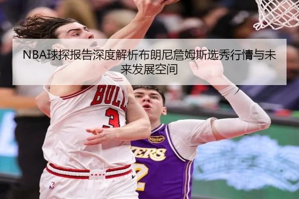 NBA球探报告深度解析布朗尼詹姆斯选秀行情与未来发展空间