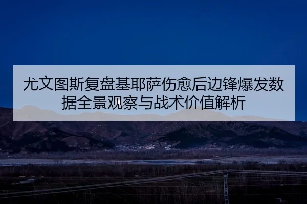 尤文图斯复盘基耶萨伤愈后边锋爆发数据全景观察与战术价值解析